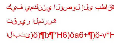 كيف يمكنني الوصول إلى بطاقة تقرير المدرسة الابتئ))b*H6)a6+)-v*H6*6b'